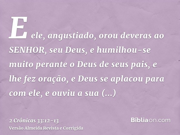 E ele, angustiado, orou deveras ao SENHOR, seu Deus, e humilhou-se muito perante o Deus de seus pais,e lhe fez oração, e Deus se aplacou para com ele, e ouviu a