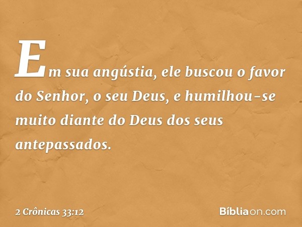 Em sua angústia, ele buscou o favor do Senhor, o seu Deus, e humilhou-se muito dian­te do Deus dos seus antepassados. -- 2 Crônicas 33:12