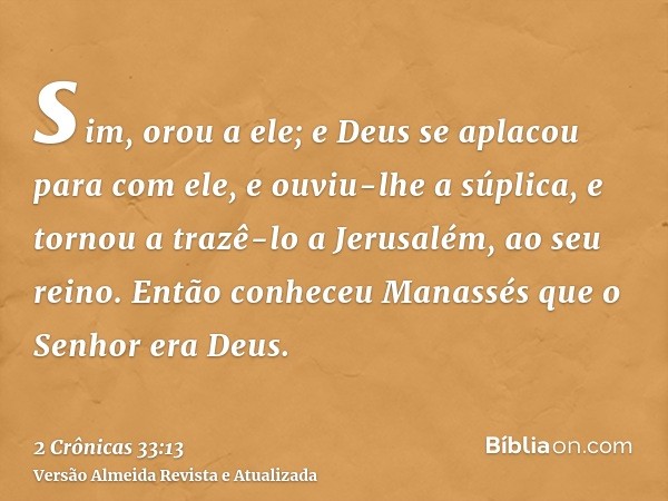 sim, orou a ele; e Deus se aplacou para com ele, e ouviu-lhe a súplica, e tornou a trazê-lo a Jerusalém, ao seu reino. Então conheceu Manassés que o Senhor era 