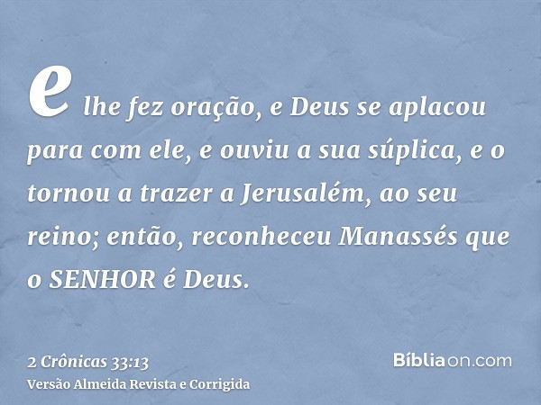 e lhe fez oração, e Deus se aplacou para com ele, e ouviu a sua súplica, e o tornou a trazer a Jerusalém, ao seu reino; então, reconheceu Manassés que o SENHOR 