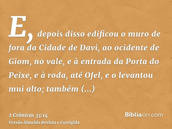 E, depois disso edificou o muro de fora da Cidade de Davi, ao ocidente de Giom, no vale, e à entrada da Porta do Peixe, e à roda, até Ofel, e o levantou mui alt