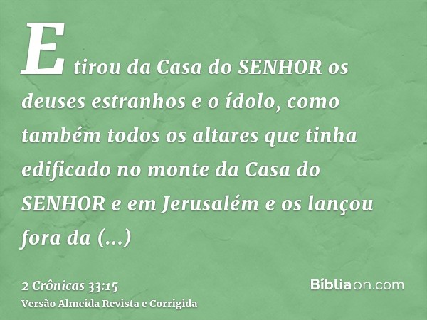 E tirou da Casa do SENHOR os deuses estranhos e o ídolo, como também todos os altares que tinha edificado no monte da Casa do SENHOR e em Jerusalém e os lançou 