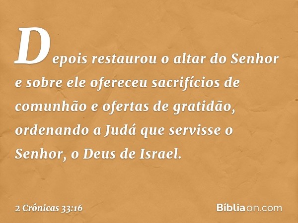 Depois restaurou o altar do Senhor e sobre ele ofereceu sacrifícios de comunhão e ofertas de gra­tidão, ordenando a Judá que servisse o Senhor, o Deus de Israel