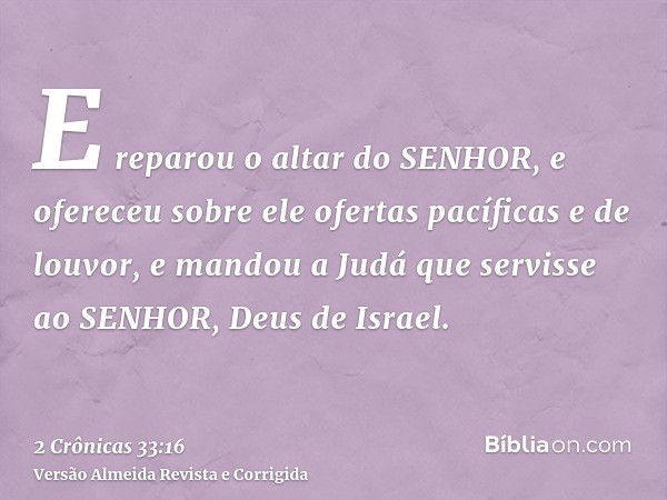 E reparou o altar do SENHOR, e ofereceu sobre ele ofertas pacíficas e de louvor, e mandou a Judá que servisse ao SENHOR, Deus de Israel.