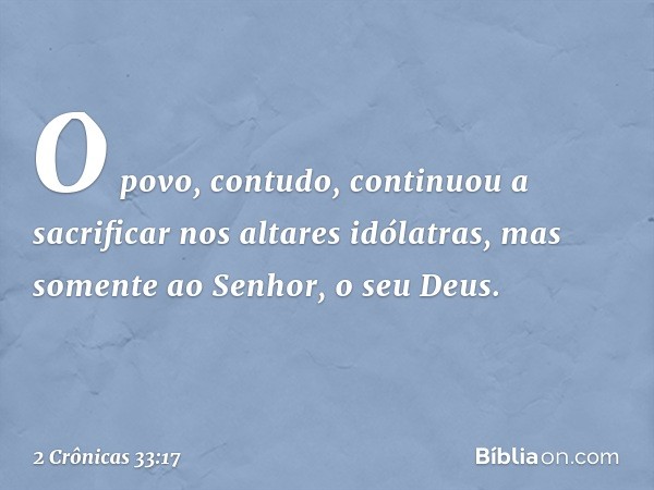 O povo, contudo, con­tinuou a sacrificar nos altares idólatras, mas somente ao Senhor, o seu Deus. -- 2 Crônicas 33:17