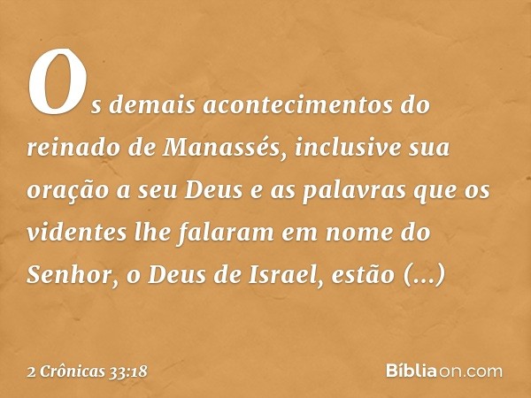 Os demais acontecimentos do reinado de Manassés, inclusive sua oração a seu Deus e as palavras que os videntes lhe falaram em nome do Senhor, o Deus de Israel, 