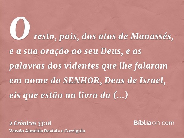 O resto, pois, dos atos de Manassés, e a sua oração ao seu Deus, e as palavras dos videntes que lhe falaram em nome do SENHOR, Deus de Israel, eis que estão no 