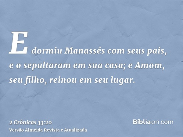 E dormiu Manassés com seus pais, e o sepultaram em sua casa; e Amom, seu filho, reinou em seu lugar.