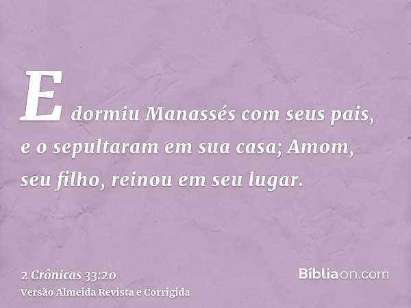 E dormiu Manassés com seus pais, e o sepultaram em sua casa; Amom, seu filho, reinou em seu lugar.