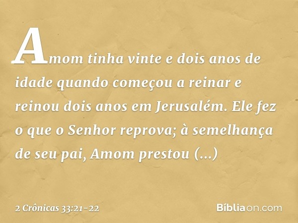 Amom tinha vinte e dois anos de idade quando começou a reinar e reinou dois anos em Jerusalém. Ele fez o que o Senhor reprova; à seme­lhança de seu pai, Amom pr