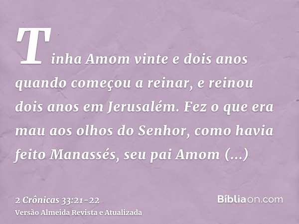 Tinha Amom vinte e dois anos quando começou a reinar, e reinou dois anos em Jerusalém.Fez o que era mau aos olhos do Senhor, como havia feito Manassés, seu pai 