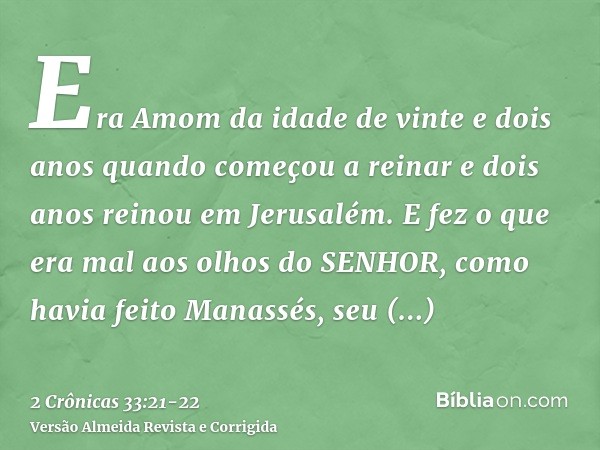 Era Amom da idade de vinte e dois anos quando começou a reinar e dois anos reinou em Jerusalém.E fez o que era mal aos olhos do SENHOR, como havia feito Manassé