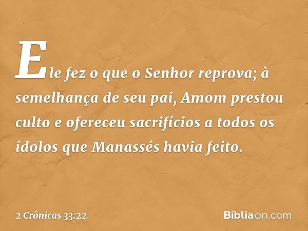 Ele fez o que o Senhor reprova; à seme­lhança de seu pai, Amom prestou culto e ofereceu sacrifícios a todos os ídolos que Manassés havia feito. -- 2 Crônicas 33