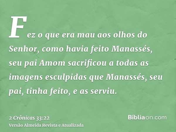 Fez o que era mau aos olhos do Senhor, como havia feito Manassés, seu pai Amom sacrificou a todas as imagens esculpidas que Manassés, seu pai, tinha feito, e as