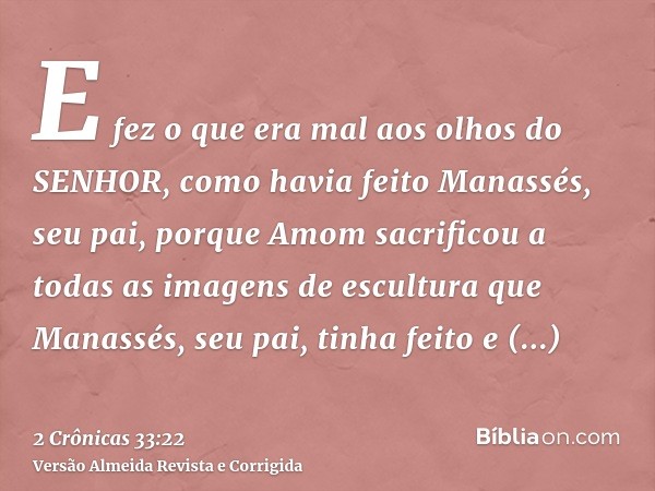 E fez o que era mal aos olhos do SENHOR, como havia feito Manassés, seu pai, porque Amom sacrificou a todas as imagens de escultura que Manassés, seu pai, tinha