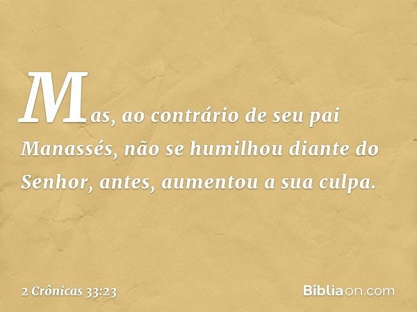 Mas, ao contrário de seu pai Manassés, não se humilhou diante do Senhor, antes, aumentou a sua culpa. -- 2 Crônicas 33:23