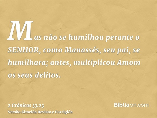 Mas não se humilhou perante o SENHOR, como Manassés, seu pai, se humilhara; antes, multiplicou Amom os seus delitos.