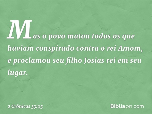 Mas o povo matou todos os que haviam cons­pirado contra o rei Amom, e proclamou seu filho Josias rei em seu lugar. -- 2 Crônicas 33:25