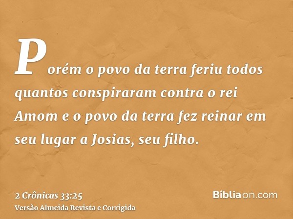 Porém o povo da terra feriu todos quantos conspiraram contra o rei Amom e o povo da terra fez reinar em seu lugar a Josias, seu filho.