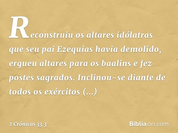 Reconstruiu os altares idólatras que seu pai Ezequias havia demolido, ergueu altares para os baalins e fez postes sagrados. Inclinou-se diante de todos os exérc