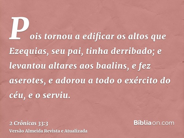 Pois tornou a edificar os altos que Ezequias, seu pai, tinha derribado; e levantou altares aos baalins, e fez aserotes, e adorou a todo o exército do céu, e o s