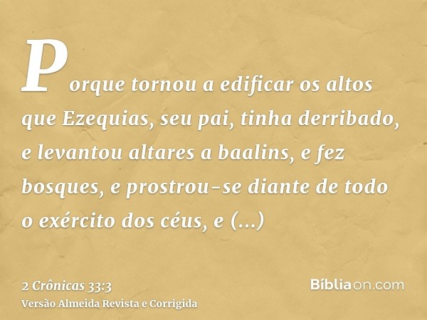 Porque tornou a edificar os altos que Ezequias, seu pai, tinha derribado, e levantou altares a baalins, e fez bosques, e prostrou-se diante de todo o exército d