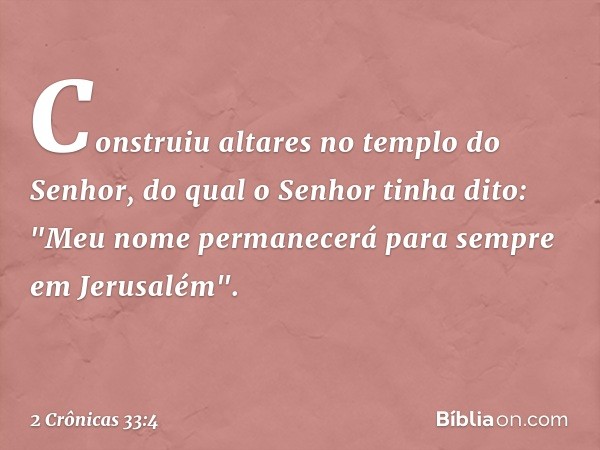 Construiu altares no templo do Senhor, do qual o Senhor tinha dito: "Meu nome permanecerá para sempre em Jerusalém". -- 2 Crônicas 33:4