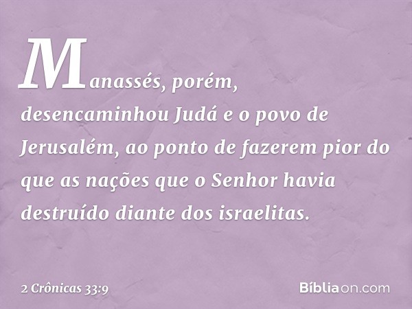 Manassés, porém, desencaminhou Judá e o povo de Jerusalém, ao ponto de fazerem pior do que as nações que o Senhor havia destruído diante dos israelitas. -- 2 Cr