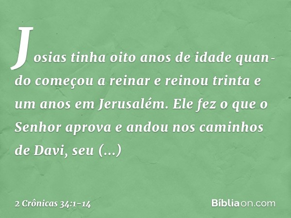 Josias tinha oito anos de idade quan­do começou a reinar e reinou trinta e um anos em Jerusalém. Ele fez o que o Senhor apro­va e andou nos caminhos de Davi, se