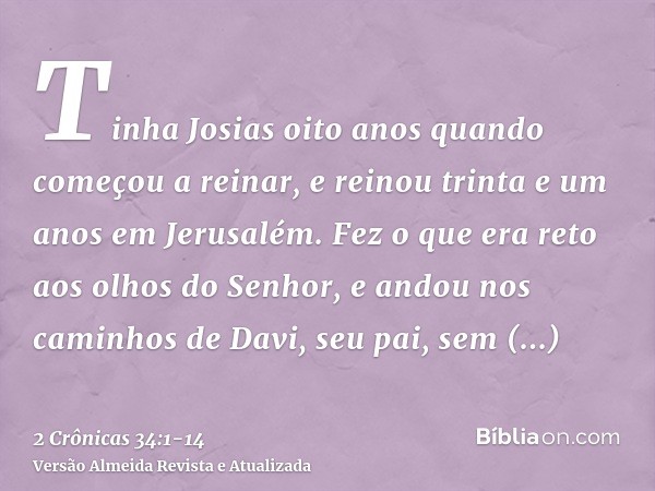 Tinha Josias oito anos quando começou a reinar, e reinou trinta e um anos em Jerusalém.Fez o que era reto aos olhos do Senhor, e andou nos caminhos de Davi, seu