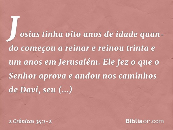 Josias tinha oito anos de idade quando começou a reinar e reinou trinta e um anos em Jerusalém. Ele fez o que o Senhor aprova e andou nos caminhos de Davi, se