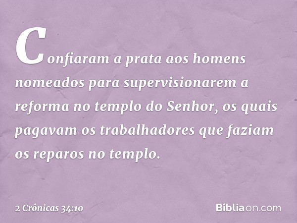 Confiaram a prata aos homens nomeados para supervisionarem a reforma no templo do Senhor, os quais pagavam os trabalhadores que faziam os reparos no templo. -- 