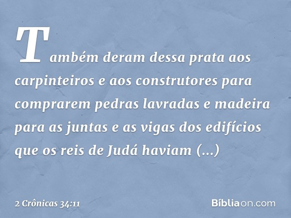 Tam­bém deram dessa prata aos carpinteiros e aos cons­trutores para comprarem pedras lavradas e madeira para as juntas e as vigas dos edifícios que os reis de J