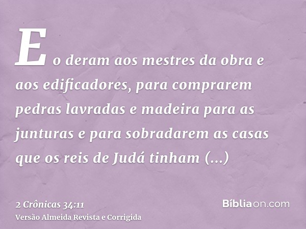 E o deram aos mestres da obra e aos edificadores, para comprarem pedras lavradas e madeira para as junturas e para sobradarem as casas que os reis de Judá tinha
