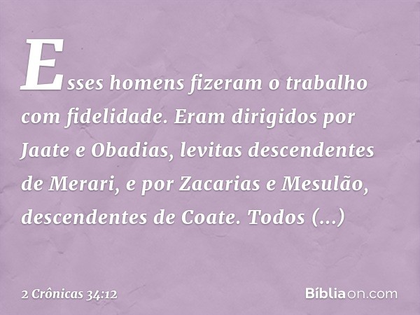 Esses homens fizeram o trabalho com fidelidade. Eram dirigidos por Jaate e Obadias, levitas descendentes de Merari, e por Zacarias e Mesulão, descendentes de Co