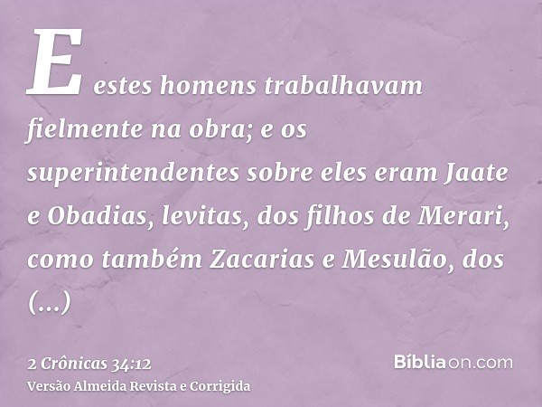 E estes homens trabalhavam fielmente na obra; e os superintendentes sobre eles eram Jaate e Obadias, levitas, dos filhos de Merari, como também Zacarias e Mesul
