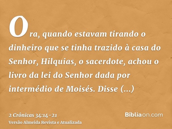 Ora, quando estavam tirando o dinheiro que se tinha trazido à casa do Senhor, Hilquias, o sacerdote, achou o livro da lei do Senhor dada por intermédio de Moisé