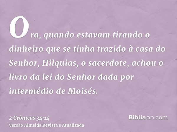 Ora, quando estavam tirando o dinheiro que se tinha trazido à casa do Senhor, Hilquias, o sacerdote, achou o livro da lei do Senhor dada por intermédio de Moisé