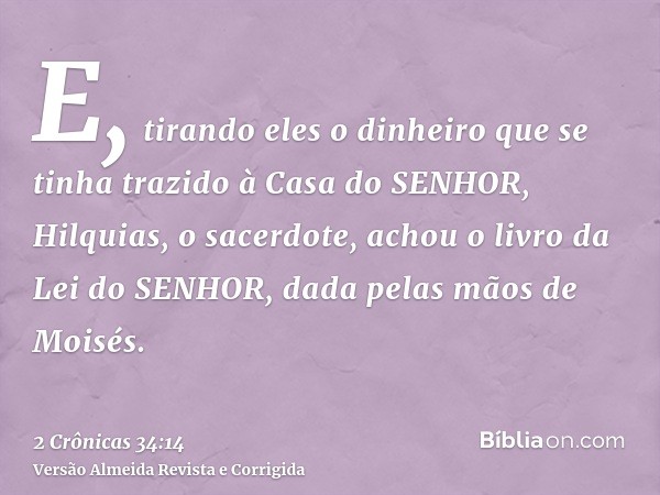 E, tirando eles o dinheiro que se tinha trazido à Casa do SENHOR, Hilquias, o sacerdote, achou o livro da Lei do SENHOR, dada pelas mãos de Moisés.