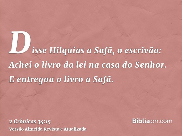 Disse Hilquias a Safã, o escrivão: Achei o livro da lei na casa do Senhor. E entregou o livro a Safã.