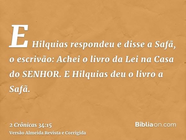 E Hilquias respondeu e disse a Safã, o escrivão: Achei o livro da Lei na Casa do SENHOR. E Hilquias deu o livro a Safã.