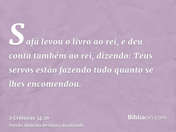 Safã levou o livro ao rei, e deu conta também ao rei, dizendo: Teus servos estão fazendo tudo quanto se lhes encomendou.