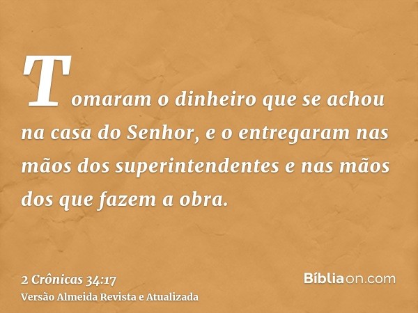 Tomaram o dinheiro que se achou na casa do Senhor, e o entregaram nas mãos dos superintendentes e nas mãos dos que fazem a obra.