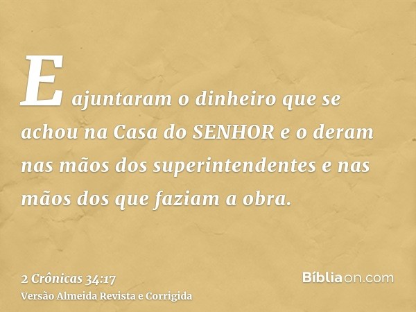 E ajuntaram o dinheiro que se achou na Casa do SENHOR e o deram nas mãos dos superintendentes e nas mãos dos que faziam a obra.