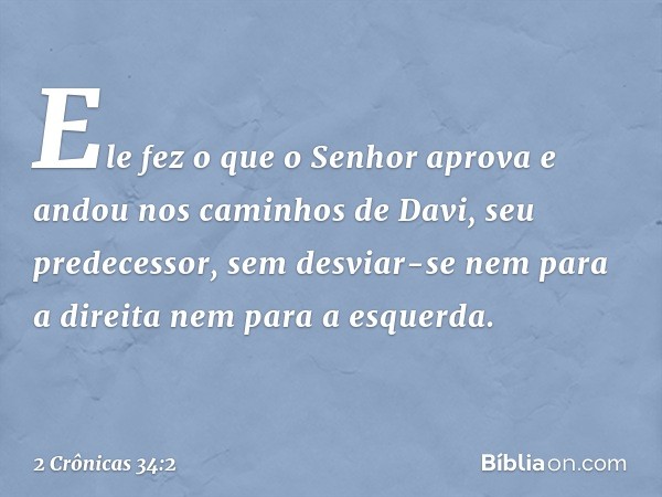 Ele fez o que o Senhor apro­va e andou nos caminhos de Davi, seu predecessor, sem desviar-se nem para a direita nem para a esquerda. -- 2 Crônicas 34:2