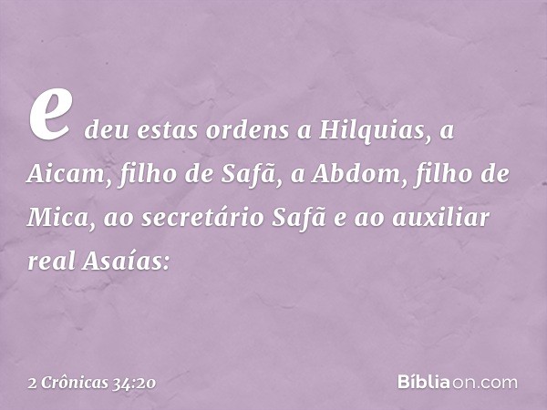 e deu estas ordens a Hilquias, a Aicam, filho de Safã, a Abdom, filho de Mica, ao secretário Safã e ao auxiliar real Asaías: -- 2 Crônicas 34:20