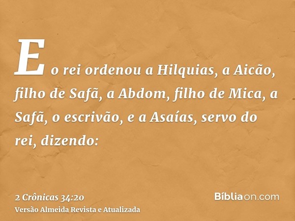 E o rei ordenou a Hilquias, a Aicão, filho de Safã, a Abdom, filho de Mica, a Safã, o escrivão, e a Asaías, servo do rei, dizendo: