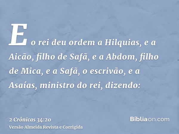 E o rei deu ordem a Hilquias, e a Aicão, filho de Safã, e a Abdom, filho de Mica, e a Safã, o escrivão, e a Asaías, ministro do rei, dizendo: