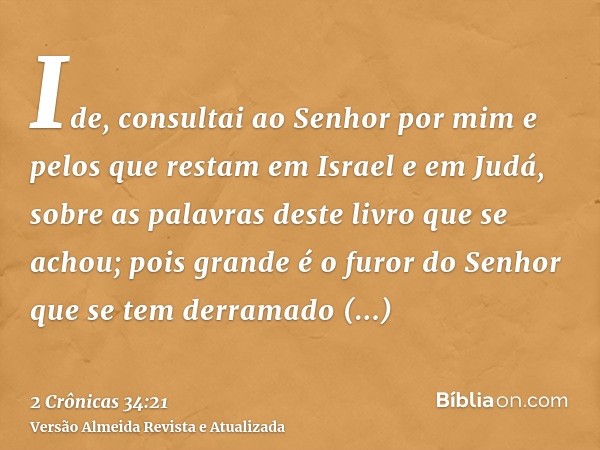 Ide, consultai ao Senhor por mim e pelos que restam em Israel e em Judá, sobre as palavras deste livro que se achou; pois grande é o furor do Senhor que se tem 