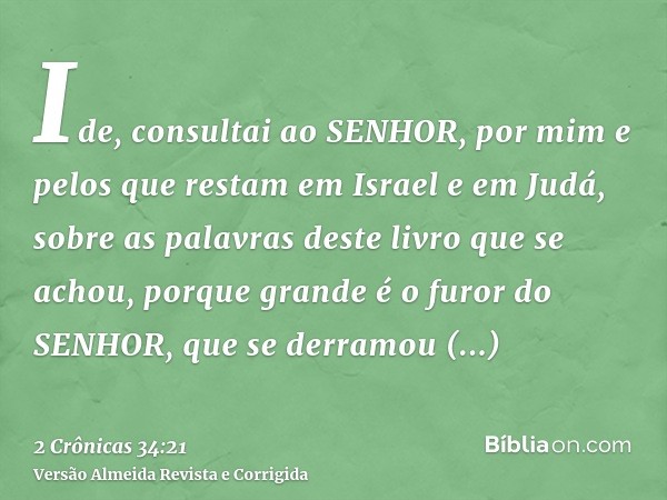 Ide, consultai ao SENHOR, por mim e pelos que restam em Israel e em Judá, sobre as palavras deste livro que se achou, porque grande é o furor do SENHOR, que se 